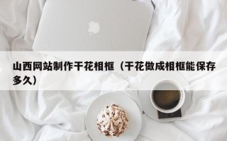 瓦房店山西网站制作干花相框（干花做成相框能保存多久）